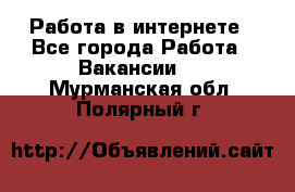 Работа в интернете - Все города Работа » Вакансии   . Мурманская обл.,Полярный г.